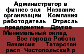 Администратор в фитнес-зал › Название организации ­ Компания-работодатель › Отрасль предприятия ­ Другое › Минимальный оклад ­ 25 000 - Все города Работа » Вакансии   . Татарстан респ.,Чистопольский р-н
